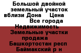  Большой двойной земельный участок вблизи Дона. › Цена ­ 760 000 - Все города Недвижимость » Земельные участки продажа   . Башкортостан респ.,Баймакский р-н